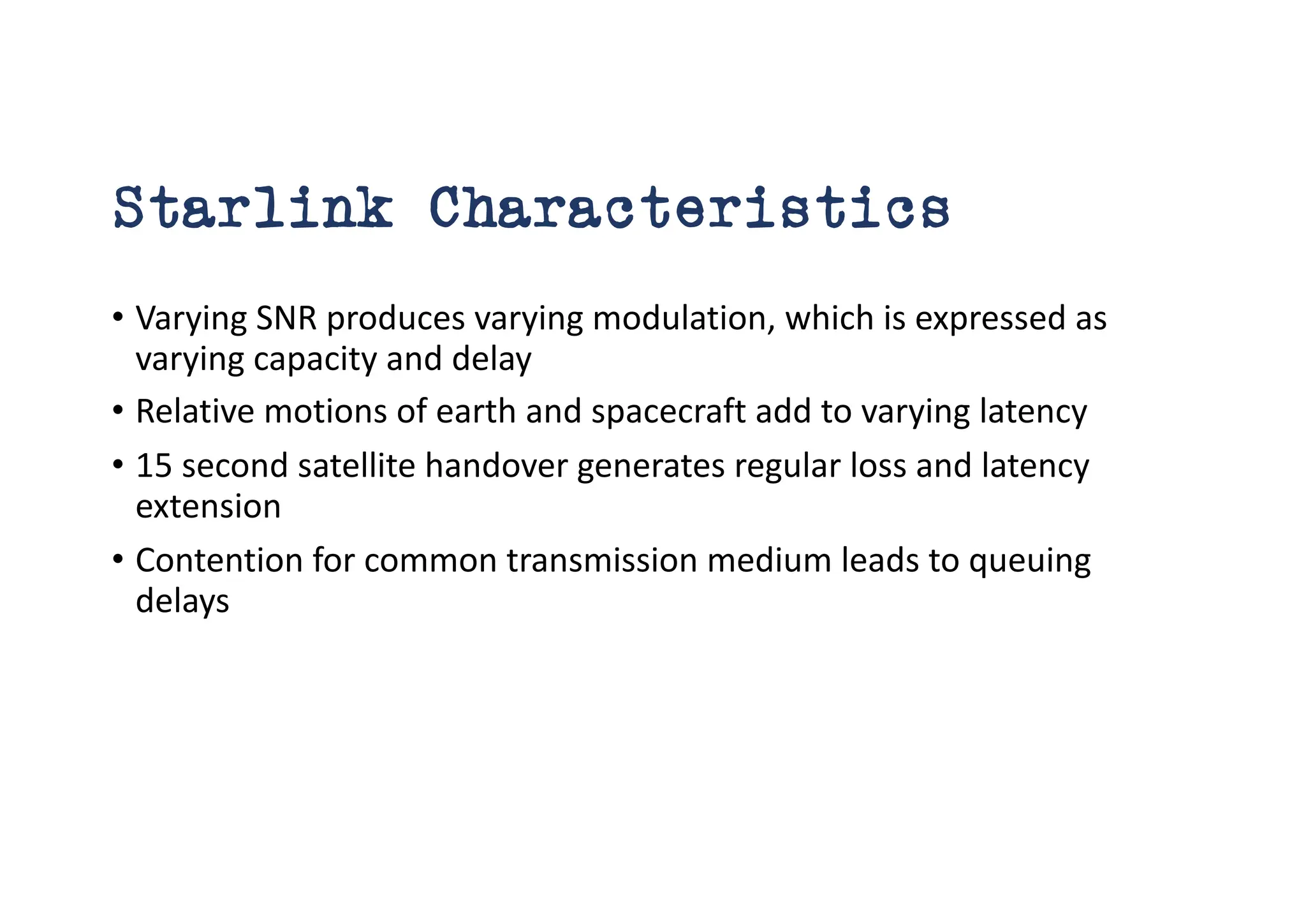 Starlink Characteristics
• Varying SNR produces varying modulation, which is expressed as
varying capacity and delay
• Relative motions of earth and spacecraft add to varying latency
• 15 second satellite handover generates regular loss and latency
extension
• Contention for common transmission medium leads to queuing
delays
 
