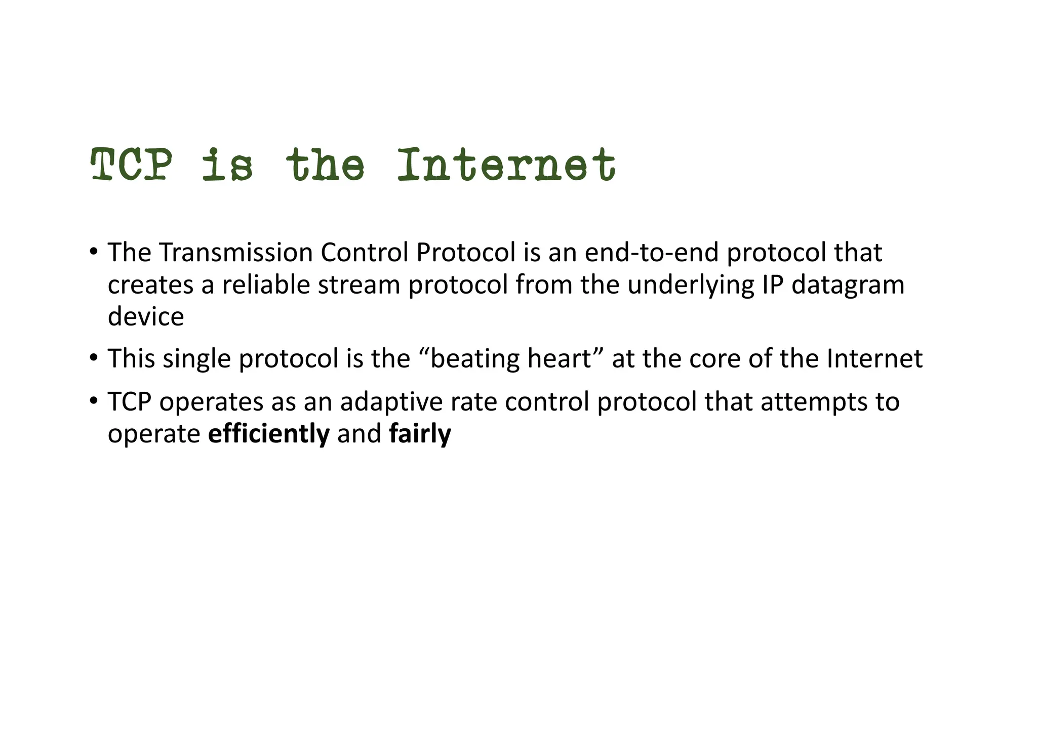 TCP is the Internet
• The Transmission Control Protocol is an end-to-end protocol that
creates a reliable stream protocol from the underlying IP datagram
device
• This single protocol is the “beating heart” at the core of the Internet
• TCP operates as an adaptive rate control protocol that attempts to
operate efficiently and fairly
 