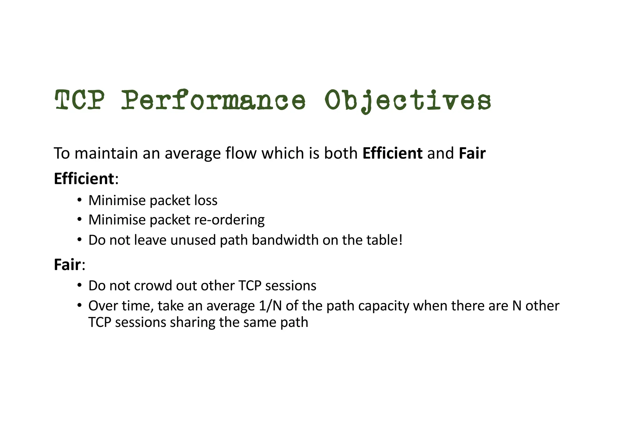 TCP Performance Objectives
To maintain an average flow which is both Efficient and Fair
Efficient:
• Minimise packet loss
• Minimise packet re-ordering
• Do not leave unused path bandwidth on the table!
Fair:
• Do not crowd out other TCP sessions
• Over time, take an average 1/N of the path capacity when there are N other
TCP sessions sharing the same path
 