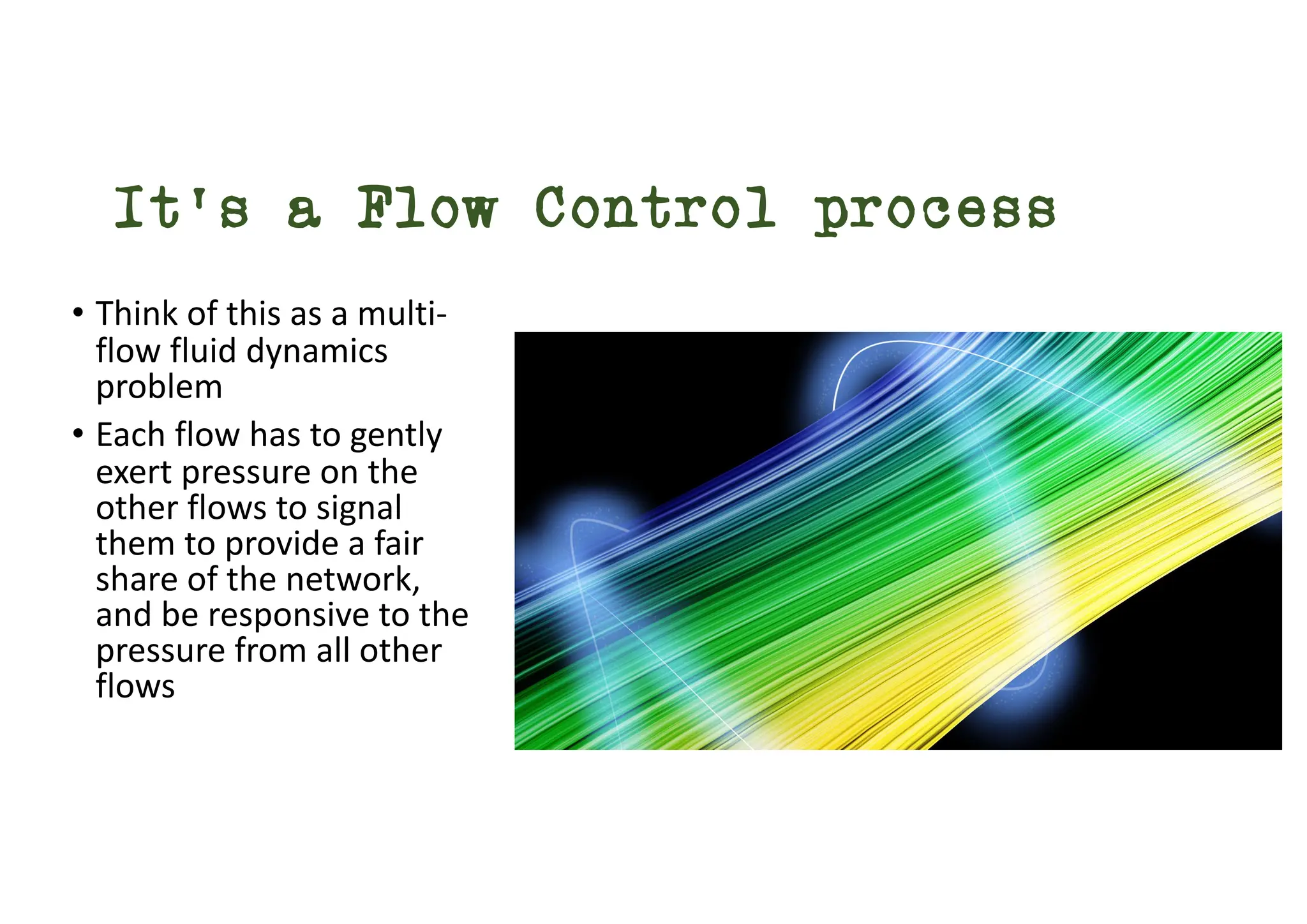 It’s a Flow Control process
• Think of this as a multi-
flow fluid dynamics
problem
• Each flow has to gently
exert pressure on the
other flows to signal
them to provide a fair
share of the network,
and be responsive to the
pressure from all other
flows
 