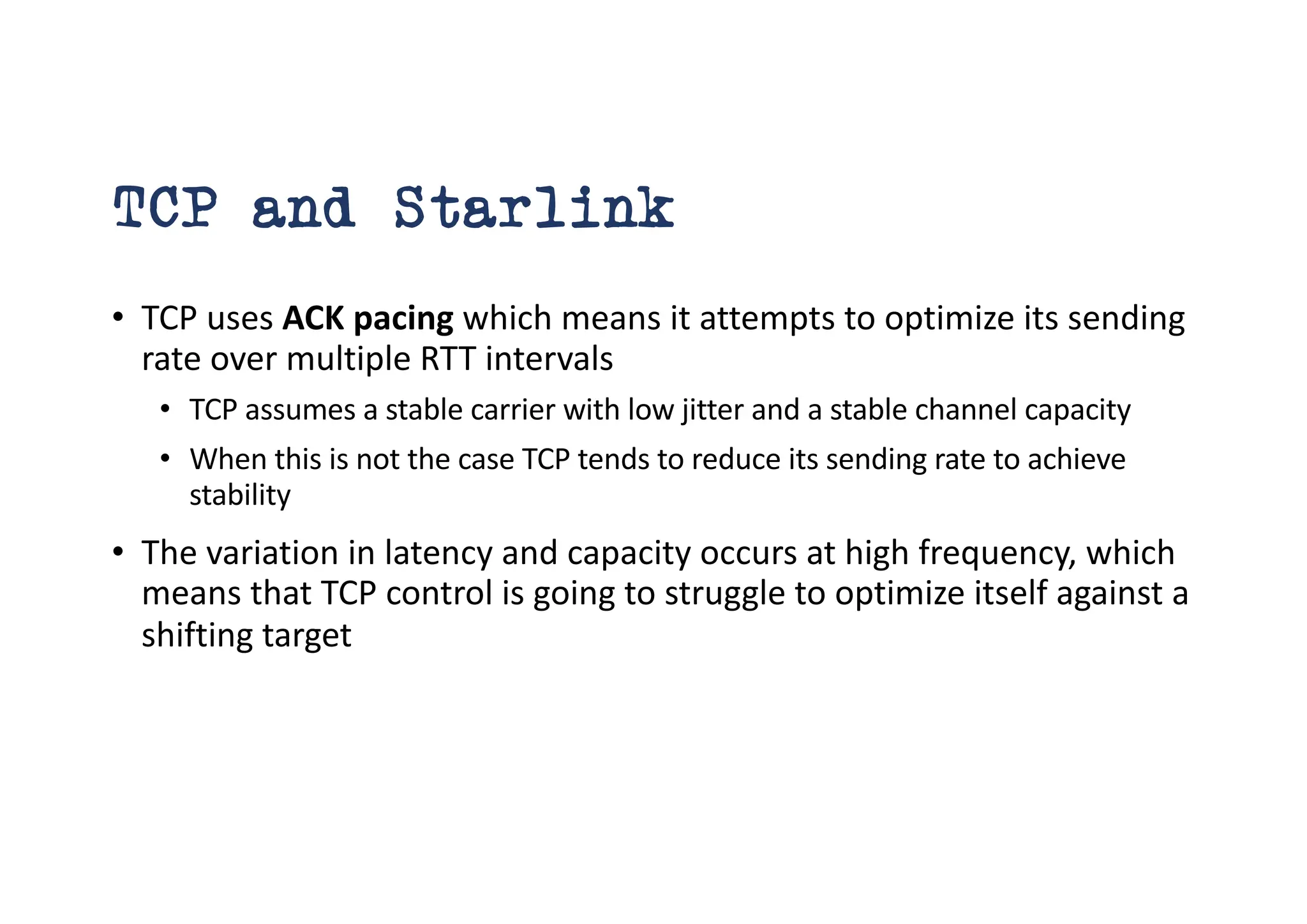 TCP and Starlink
• TCP uses ACK pacing which means it attempts to optimize its sending
rate over multiple RTT intervals
• TCP assumes a stable carrier with low jitter and a stable channel capacity
• When this is not the case TCP tends to reduce its sending rate to achieve
stability
• The variation in latency and capacity occurs at high frequency, which
means that TCP control is going to struggle to optimize itself against a
shifting target
 