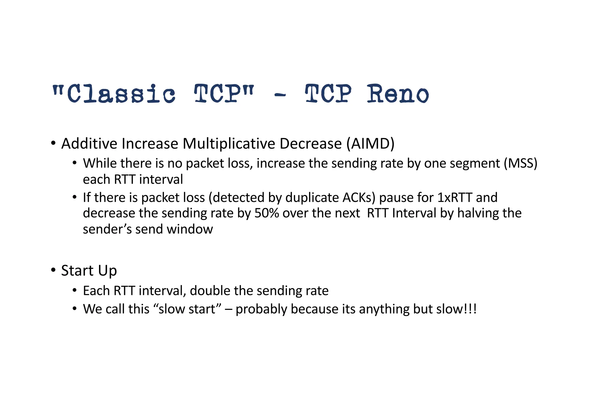 “Classic TCP” – TCP Reno
• Additive Increase Multiplicative Decrease (AIMD)
• While there is no packet loss, increase the sending rate by one segment (MSS)
each RTT interval
• If there is packet loss (detected by duplicate ACKs) pause for 1xRTT and
decrease the sending rate by 50% over the next RTT Interval by halving the
sender’s send window
• Start Up
• Each RTT interval, double the sending rate
• We call this “slow start” – probably because its anything but slow!!!
 