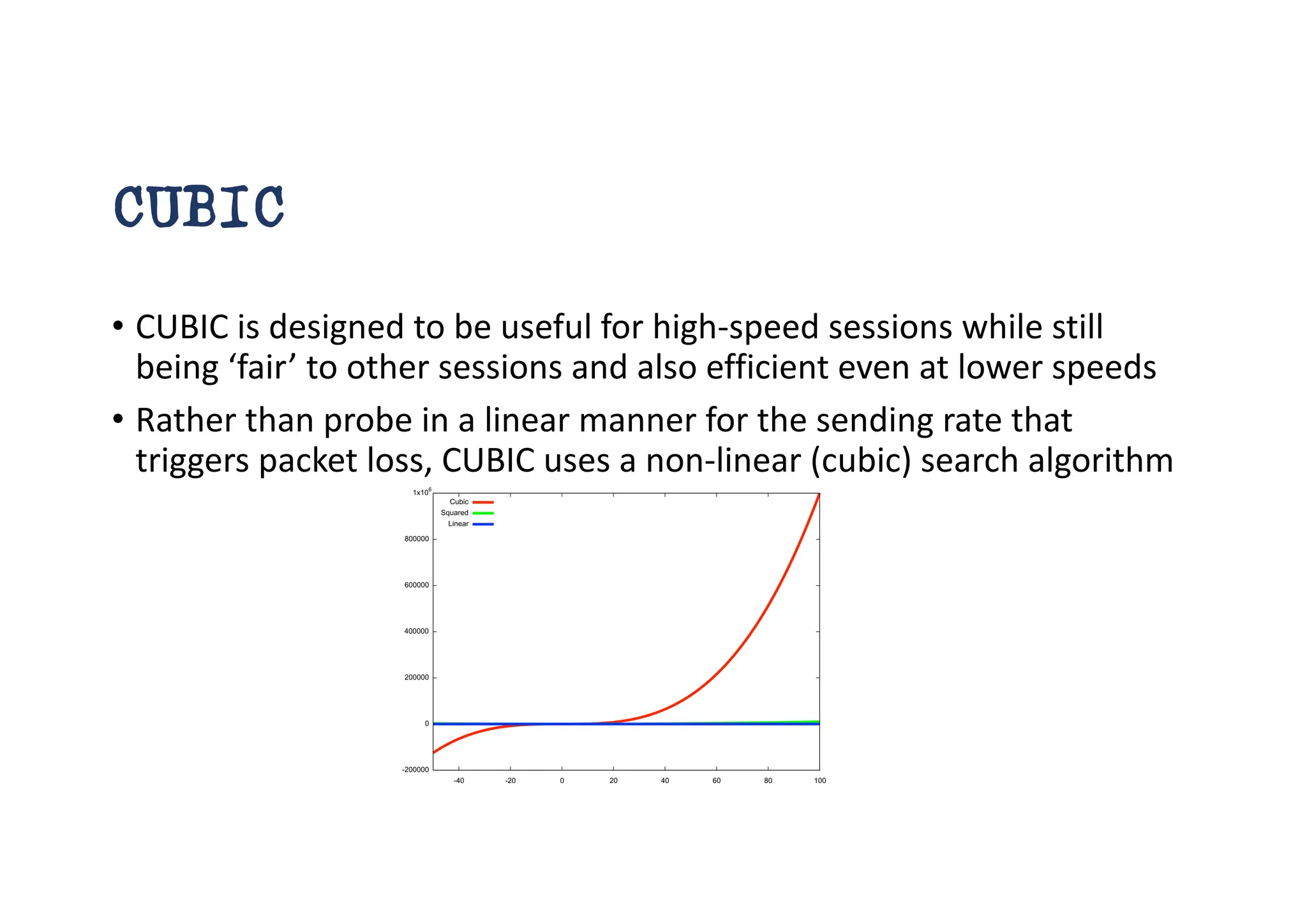 CUBIC
• CUBIC is designed to be useful for high-speed sessions while still
being ‘fair’ to other sessions and also efficient even at lower speeds
• Rather than probe in a linear manner for the sending rate that
triggers packet loss, CUBIC uses a non-linear (cubic) search algorithm
 