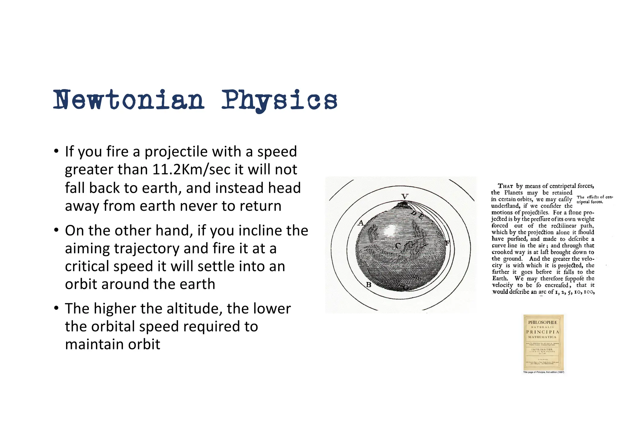 Newtonian Physics
• If you fire a projectile with a speed
greater than 11.2Km/sec it will not
fall back to earth, and instead head
away from earth never to return
• On the other hand, if you incline the
aiming trajectory and fire it at a
critical speed it will settle into an
orbit around the earth
• The higher the altitude, the lower
the orbital speed required to
maintain orbit
 