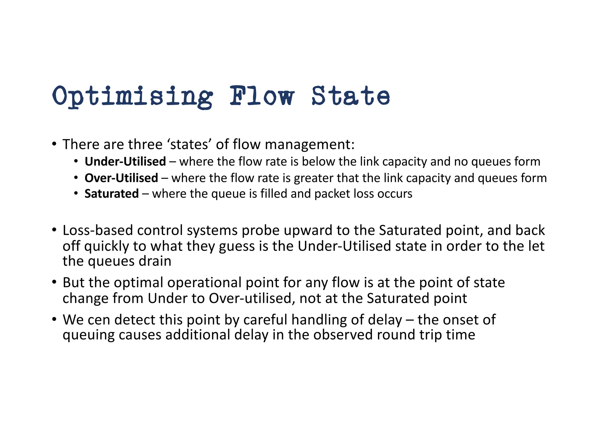 Optimising Flow State
• There are three ‘states’ of flow management:
• Under-Utilised – where the flow rate is below the link capacity and no queues form
• Over-Utilised – where the flow rate is greater that the link capacity and queues form
• Saturated – where the queue is filled and packet loss occurs
• Loss-based control systems probe upward to the Saturated point, and back
off quickly to what they guess is the Under-Utilised state in order to the let
the queues drain
• But the optimal operational point for any flow is at the point of state
change from Under to Over-utilised, not at the Saturated point
• We cen detect this point by careful handling of delay – the onset of
queuing causes additional delay in the observed round trip time
 
