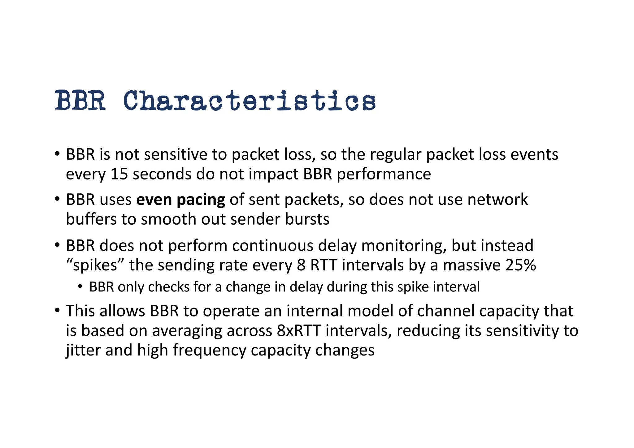 BBR Characteristics
• BBR is not sensitive to packet loss, so the regular packet loss events
every 15 seconds do not impact BBR performance
• BBR uses even pacing of sent packets, so does not use network
buffers to smooth out sender bursts
• BBR does not perform continuous delay monitoring, but instead
“spikes” the sending rate every 8 RTT intervals by a massive 25%
• BBR only checks for a change in delay during this spike interval
• This allows BBR to operate an internal model of channel capacity that
is based on averaging across 8xRTT intervals, reducing its sensitivity to
jitter and high frequency capacity changes
 