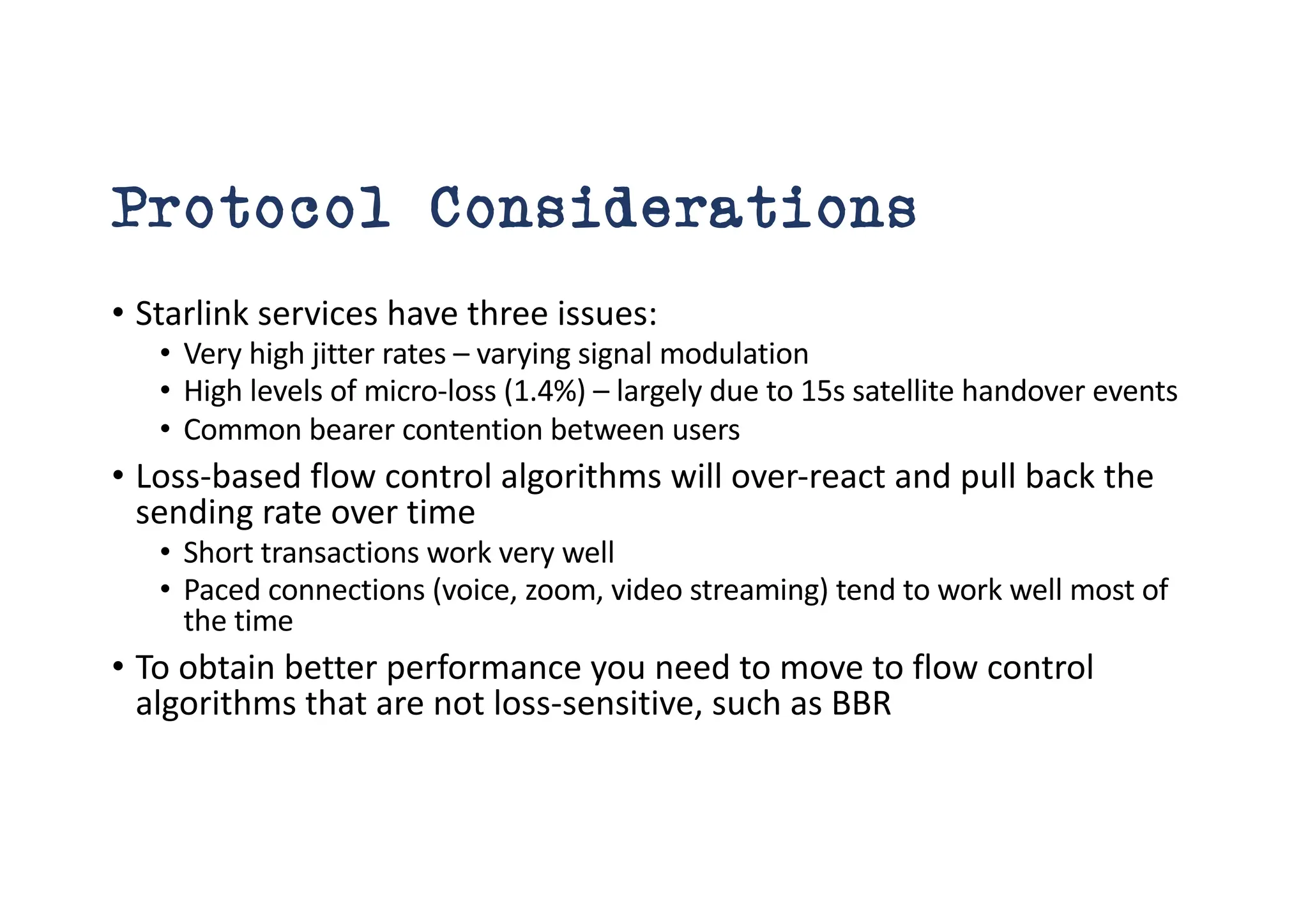 Protocol Considerations
• Starlink services have three issues:
• Very high jitter rates – varying signal modulation
• High levels of micro-loss (1.4%) – largely due to 15s satellite handover events
• Common bearer contention between users
• Loss-based flow control algorithms will over-react and pull back the
sending rate over time
• Short transactions work very well
• Paced connections (voice, zoom, video streaming) tend to work well most of
the time
• To obtain better performance you need to move to flow control
algorithms that are not loss-sensitive, such as BBR
 