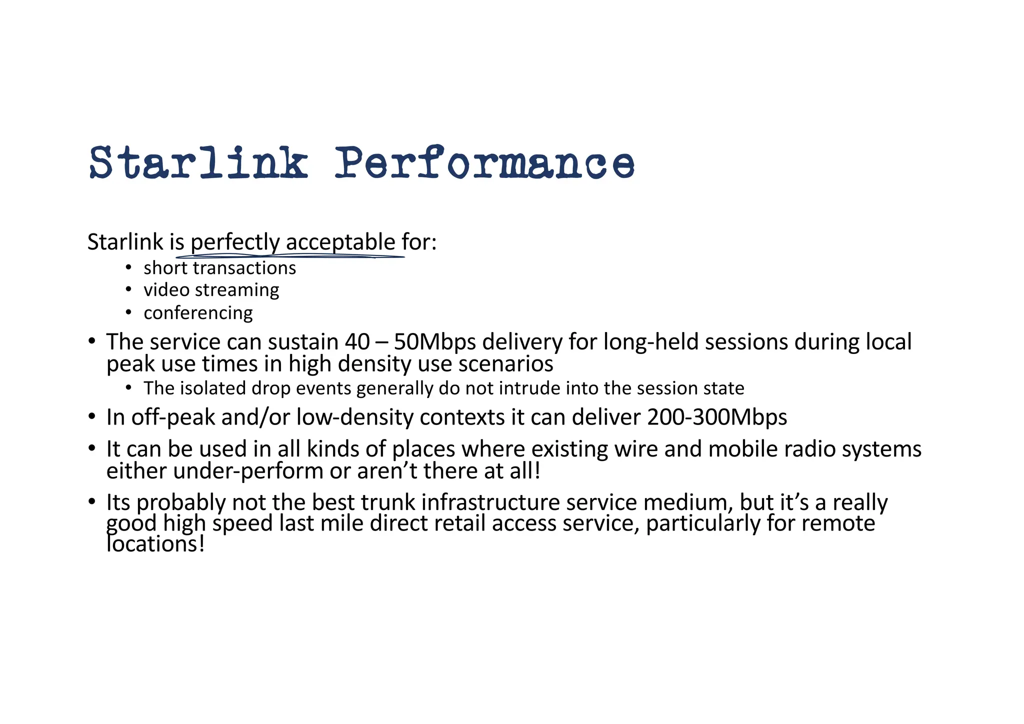 Starlink Performance
Starlink is perfectly acceptable for:
• short transactions
• video streaming
• conferencing
• The service can sustain 40 – 50Mbps delivery for long-held sessions during local
peak use times in high density use scenarios
• The isolated drop events generally do not intrude into the session state
• In off-peak and/or low-density contexts it can deliver 200-300Mbps
• It can be used in all kinds of places where existing wire and mobile radio systems
either under-perform or aren’t there at all!
• Its probably not the best trunk infrastructure service medium, but it’s a really
good high speed last mile direct retail access service, particularly for remote
locations!
 
