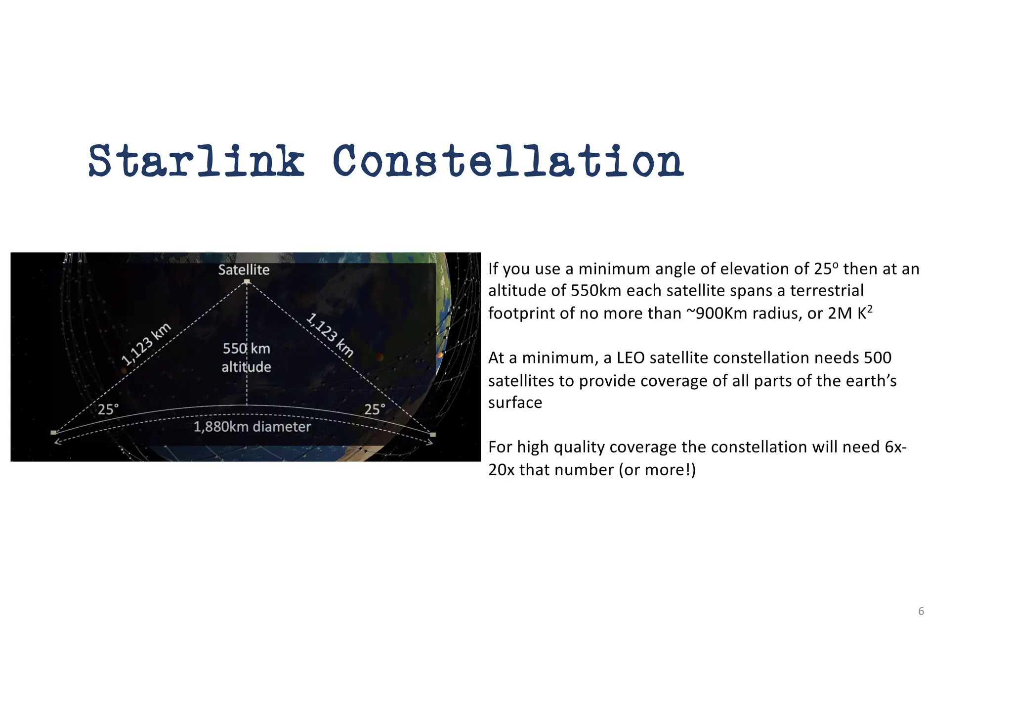 Starlink Constellation
If you use a minimum angle of elevation of 25o
then at an
altitude of 550km each satellite spans a terrestrial
footprint of no more than ~900Km radius, or 2M K2
At a minimum, a LEO satellite constellation needs 500
satellites to provide coverage of all parts of the earth’s
surface
For high quality coverage the constellation will need 6x-
20x that number (or more!)
6
 