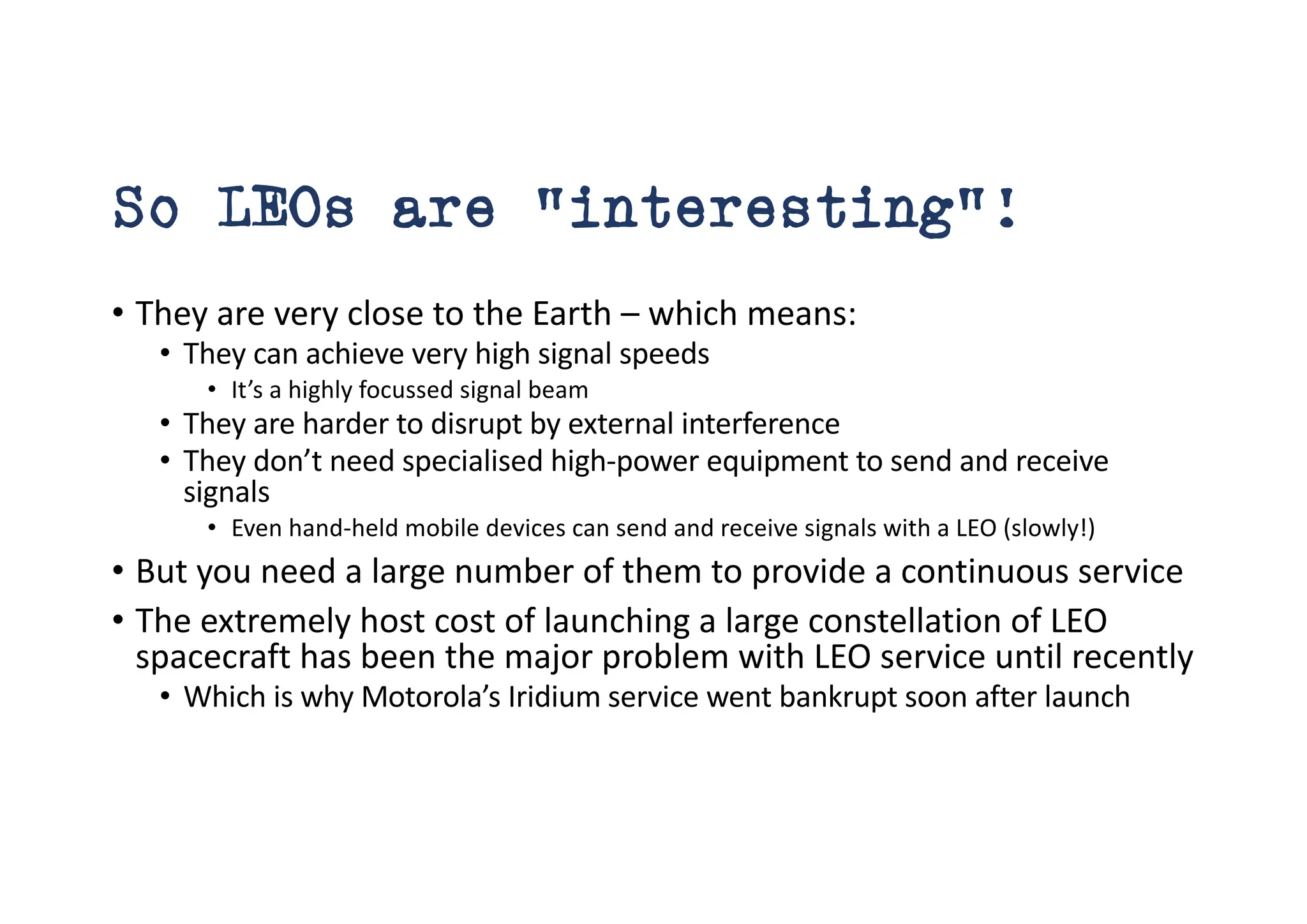 So LEOs are “interesting”!
• They are very close to the Earth – which means:
• They can achieve very high signal speeds
• It’s a highly focussed signal beam
• They are harder to disrupt by external interference
• They don’t need specialised high-power equipment to send and receive
signals
• Even hand-held mobile devices can send and receive signals with a LEO (slowly!)
• But you need a large number of them to provide a continuous service
• The extremely host cost of launching a large constellation of LEO
spacecraft has been the major problem with LEO service until recently
• Which is why Motorola’s Iridium service went bankrupt soon after launch
 
