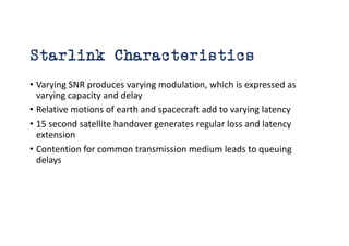 Starlink Characteristics
• Varying SNR produces varying modulation, which is expressed as
varying capacity and delay
• Relative motions of earth and spacecraft add to varying latency
• 15 second satellite handover generates regular loss and latency
extension
• Contention for common transmission medium leads to queuing
delays
 