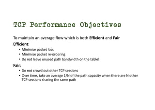 TCP Performance Objectives
To maintain an average flow which is both Efficient and Fair
Efficient:
• Minimise packet loss
• Minimise packet re-ordering
• Do not leave unused path bandwidth on the table!
Fair:
• Do not crowd out other TCP sessions
• Over time, take an average 1/N of the path capacity when there are N other
TCP sessions sharing the same path
 