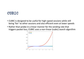 CUBIC
• CUBIC is designed to be useful for high-speed sessions while still
being ‘fair’ to other sessions and also efficient even at lower speeds
• Rather than probe in a linear manner for the sending rate that
triggers packet loss, CUBIC uses a non-linear (cubic) search algorithm
 