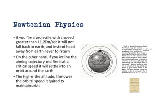 Newtonian Physics
• If you fire a projectile with a speed
greater than 11.2Km/sec it will not
fall back to earth, and instead head
away from earth never to return
• On the other hand, if you incline the
aiming trajectory and fire it at a
critical speed it will settle into an
orbit around the earth
• The higher the altitude, the lower
the orbital speed required to
maintain orbit
 