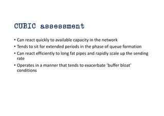 CUBIC assessment
• Can react quickly to available capacity in the network
• Tends to sit for extended periods in the phase of queue formation
• Can react efficiently to long fat pipes and rapidly scale up the sending
rate
• Operates in a manner that tends to exacerbate ‘buffer bloat’
conditions
 