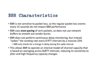 BBR Characteristics
• BBR is not sensitive to packet loss, so the regular packet loss events
every 15 seconds do not impact BBR performance
• BBR uses even pacing of sent packets, so does not use network
buffers to smooth out sender bursts
• BBR does not perform continuous delay monitoring, but instead
“spikes” the sending rate every 8 RTT intervals by a massive 25%
• BBR only checks for a change in delay during this spike interval
• This allows BBR to operate an internal model of channel capacity that
is based on averaging across 8xRTT intervals, reducing its sensitivity to
jitter and high frequency capacity changes
 