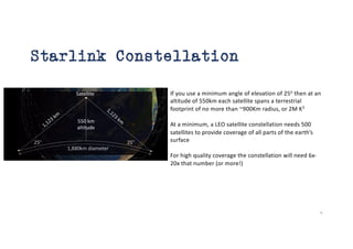 Starlink Constellation
If you use a minimum angle of elevation of 25o
then at an
altitude of 550km each satellite spans a terrestrial
footprint of no more than ~900Km radius, or 2M K2
At a minimum, a LEO satellite constellation needs 500
satellites to provide coverage of all parts of the earth’s
surface
For high quality coverage the constellation will need 6x-
20x that number (or more!)
6
 