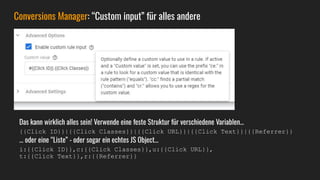 Conversions Manager: “Custom input” für alles andere
Das kann wirklich alles sein! Verwende eine feste Struktur für verschiedene Variablen…
{{Click ID}}|{{Click Classes}}|{{Click URL}}|{{Click Text}}|{{Referrer}}
… oder eine “Liste” - oder sogar ein echtes JS Object…
i:{{Click ID}},c:{{Click Classes}},u:{{Click URL}},
t:{{Click Text}},r:{{Referrer}}
 