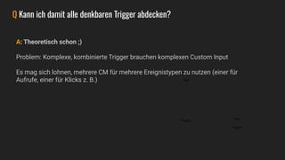 A: Theoretisch schon ;)
Problem: Komplexe, kombinierte Trigger brauchen komplexen Custom Input
Es mag sich lohnen, mehrere CM für mehrere Ereignistypen zu nutzen (einer für
Aufrufe, einer für Klicks z. B.)
Q Kann ich damit alle denkbaren Trigger abdecken?
Tags
Triggers
Tags
Triggers
 
