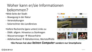 Woher kann er/sie Informationen
bekommen?
•Web-Seite der Stadt:
- Bewegung in der Natur
- Veranstaltungen
- Solarrechner des Landkreises
•tiefere Recherche (ganz unten) Links zu:
- DWA: allgem. Hinweise zu Starkregen
- Wasserversorger → Wasserhärte
- Abfallverband → Abholtermine, Wertstoffhöfe
•Die Person hat aber keinen Computer sondern nur Smartphone
Seite 8
 
