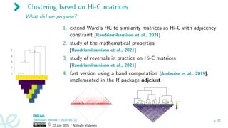 Clustering based on Hi-C matrices
What did we propose?
1. extend Ward’s HC to similarity matrices as Hi-C with adjacency
constraint [Randriamihamison et al., 2021]
2. study of the mathematical properties
[Randriamihamison et al., 2021]
3. study of reversals in practice on Hi-C matrices
[Randriamihamison et al., 2021]
4. fast version using a band computation [Ambroise et al., 2019],
implemented in the R package adjclust
Séminaire Rennes – 2025/06/22
22 juin 2025 / Nathalie Vialaneix
p. 12
 