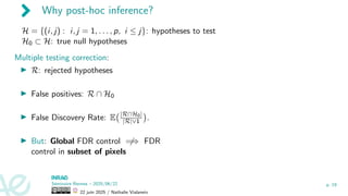 Why post-hoc inference?
H = {(i, j) : i, j = 1, . . . , p, i ≤ j}: hypotheses to test
H0 ⊂ H: true null hypotheses
Multiple testing correction:
▶ R: rejected hypotheses
▶ False positives: R ∩ H0
▶ False Discovery Rate: E |R∩H0|
|R|∨1

.
▶ But: Global FDR control ̸
=⇒ FDR
control in subset of pixels
Séminaire Rennes – 2025/06/22
22 juin 2025 / Nathalie Vialaneix
p. 19
 