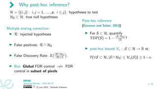 Why post-hoc inference?
H = {(i, j) : i, j = 1, . . . , p, i ≤ j}: hypotheses to test
H0 ⊂ H: true null hypotheses
Multiple testing correction:
▶ R: rejected hypotheses
▶ False positives: R ∩ H0
▶ False Discovery Rate: E |R∩H0|
|R|∨1

.
▶ But: Global FDR control ̸
=⇒ FDR
control in subset of pixels
Post-hoc inference
[Goeman and Solari, 2011]:
▶ For S ⊂ H, quantify
TDP(S) = 1 − |S∩H0|
|S| ?
▶ post-hoc bound Vα : S ⊂ H → R st:
P(∀S ⊂ H, |S ∩H0| ≤ Vα(S)) ≥ 1−α
Séminaire Rennes – 2025/06/22
22 juin 2025 / Nathalie Vialaneix
p. 19
 