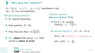 Why post-hoc inference?
H = {(i, j) : i, j = 1, . . . , p, i ≤ j}: hypotheses to test
H0 ⊂ H: true null hypotheses
Multiple testing correction:
▶ R: rejected hypotheses
▶ False positives: R ∩ H0
▶ False Discovery Rate: E |R∩H0|
|R|∨1

.
▶ But: Global FDR control ̸
=⇒ FDR
control in subset of pixels
Post-hoc inference
[Goeman and Solari, 2011]:
▶ For S ⊂ H, quantify
TDP(S) = 1 − |S∩H0|
|S| ?
▶ post-hoc bound Vα : S ⊂ H → R st:
P(∀S ⊂ H, TDP(S) ≥ γα(S)) ≥ 1−α
with γα(S) = 1 − Vα
|S| .
Séminaire Rennes – 2025/06/22
22 juin 2025 / Nathalie Vialaneix
p. 19
 