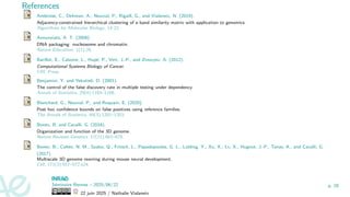 References
Ambroise, C., Dehman, A., Neuvial, P., Rigaill, G., and Vialaneix, N. (2019).
Adjacency-constrained hierarchical clustering of a band similarity matrix with application to genomics.
Algorithms for Molecular Biology, 14:22.
Annunziato, A. T. (2008).
DNA packaging: nucleosome and chromatin.
Nature Education, 1(1):26.
Barillot, E., Calzone, L., Hupé, P., Vert, J.-P., and Zinovyev, A. (2012).
Computational Systems Biology of Cancer.
CRC Press.
Benjamini, Y. and Yekutieli, D. (2001).
The control of the false discovery rate in multiple testing under dependency.
Annals of Statistics, 29(4):1165–1188.
Blanchard, G., Neuvial, P., and Roquain, E. (2020).
Post hoc confidence bounds on false positives using reference families.
The Annals of Statistics, 48(3):1281–1303.
Bonev, B. and Cavalli, G. (2016).
Organization and function of the 3D genome.
Nature Reviews Genetics, 17(11):661–678.
Bonev, B., Cohen, N. M., Szabo, Q., Fritsch, L., Papadopoulos, G. L., Lubling, Y., Xu, X., Lv, X., Hugnot, J.-P., Tanay, A., and Cavalli, G.
(2017).
Multiscale 3D genome rewiring during mouse neural development.
Cell, 171(3):557–572.e24.
Séminaire Rennes – 2025/06/22
22 juin 2025 / Nathalie Vialaneix
p. 29
 