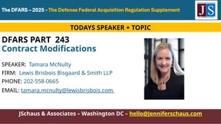JSchaus & Associates – Washington DC – hello@Jenniferschaus.com
JSchaus & Associates – Washington DC – hello@Jenniferschaus.com
DFARS PART 243
Contract Modifications
SPEAKER: Tamara McNulty
FIRM: Lewis Brisbois Bisgaard & Smith LLP
PHONE: 202-558-0665
EMAIL: tamara.mcnulty@lewisbrisbois.com
TODAYS SPEAKER + TOPIC
 