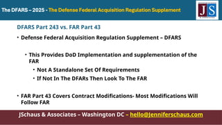JSchaus & Associates – Washington DC – hello@Jenniferschaus.com
DFARS Part 243 vs. FAR Part 43
• Defense Federal Acquisition Regulation Supplement – DFARS
• This Provides DoD Implementation and supplementation of the
FAR
• Not A Standalone Set Of Requirements
• If Not In The DFARs Then Look To The FAR
• FAR Part 43 Covers Contract Modifications- Most Modifications Will
Follow FAR
 