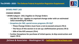 JSchaus & Associates – Washington DC – hello@Jenniferschaus.com
DFARS PART 243
CHANGE ORDERS
• DFARS Subpart –243.2 Applies to Change Orders
• 243.204-70-1(a) – Applies to unpriced change order with an estimated
value exceeding $5 million
• Exceptions for FMS, special access programs (70-1(b)*
• These Change Orders must have a not-to-exceed amount (70-2)
• The focus of this section is to set up a definitization process (70-3)
• 50% of the NTE amount (70-4)
• Further Exceptions for purchase of initial spares, & ship construction and
repair (70-5)
 