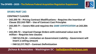 JSchaus & Associates – Washington DC – hello@Jenniferschaus.com
DFARS PART 243
CONTRACT CLAUSES
• 243.205-70 – Pricing Contract Modifications – Requires the insertion of
Clause 252.243-7001 – Use of Contract Cost Principles
• 243.205-71 – Covers REA and requires the SAME CERTIFICATION at 243.204-
71
• 243.205-72 – Unpriced Change Orders with estimated value over $5
million – Requires two clauses:
• FAR 52.216-24 – Limitation on Government Liability – Government will
insert a ceiling amount
• FAR 52.217.7027 – Contract Definitization
 