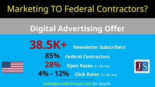 Marketing TO Federal Contractors?
Digital Advertising Offer
38.5K+ Newsletter Subscribers
85% Federal Contractors
28% Open Rates (12 Mo Ave)
4% - 12% Click Rates (12 Mo Ave)
--------------------------------
hello@JenniferSchaus.com for details
 