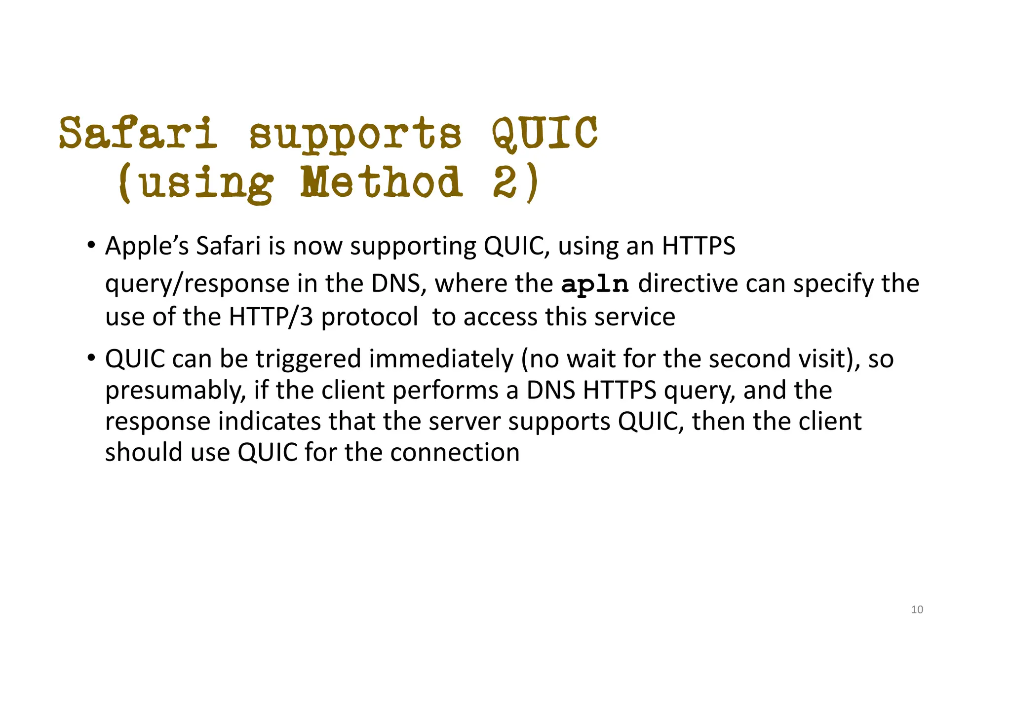 Safari supports QUIC
(using Method 2)
• Apple’s Safari is now supporting QUIC, using an HTTPS
query/response in the DNS, where the apln directive can specify the
use of the HTTP/3 protocol to access this service
• QUIC can be triggered immediately (no wait for the second visit), so
presumably, if the client performs a DNS HTTPS query, and the
response indicates that the server supports QUIC, then the client
should use QUIC for the connection
10
 