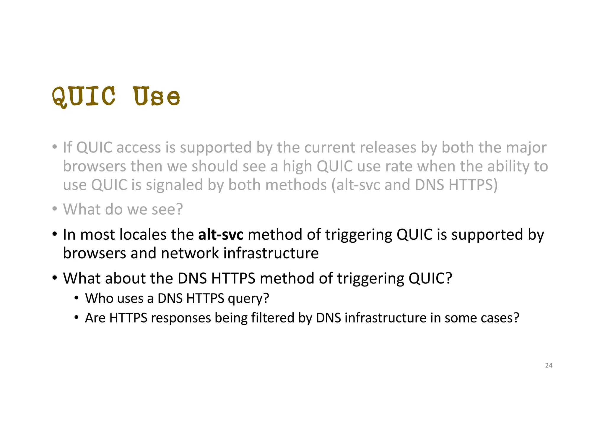 QUIC Use
• If QUIC access is supported by the current releases by both the major
browsers then we should see a high QUIC use rate when the ability to
use QUIC is signaled by both methods (alt-svc and DNS HTTPS)
• What do we see?
• In most locales the alt-svc method of triggering QUIC is supported by
browsers and network infrastructure
• What about the DNS HTTPS method of triggering QUIC?
• Who uses a DNS HTTPS query?
• Are HTTPS responses being filtered by DNS infrastructure in some cases?
24
 