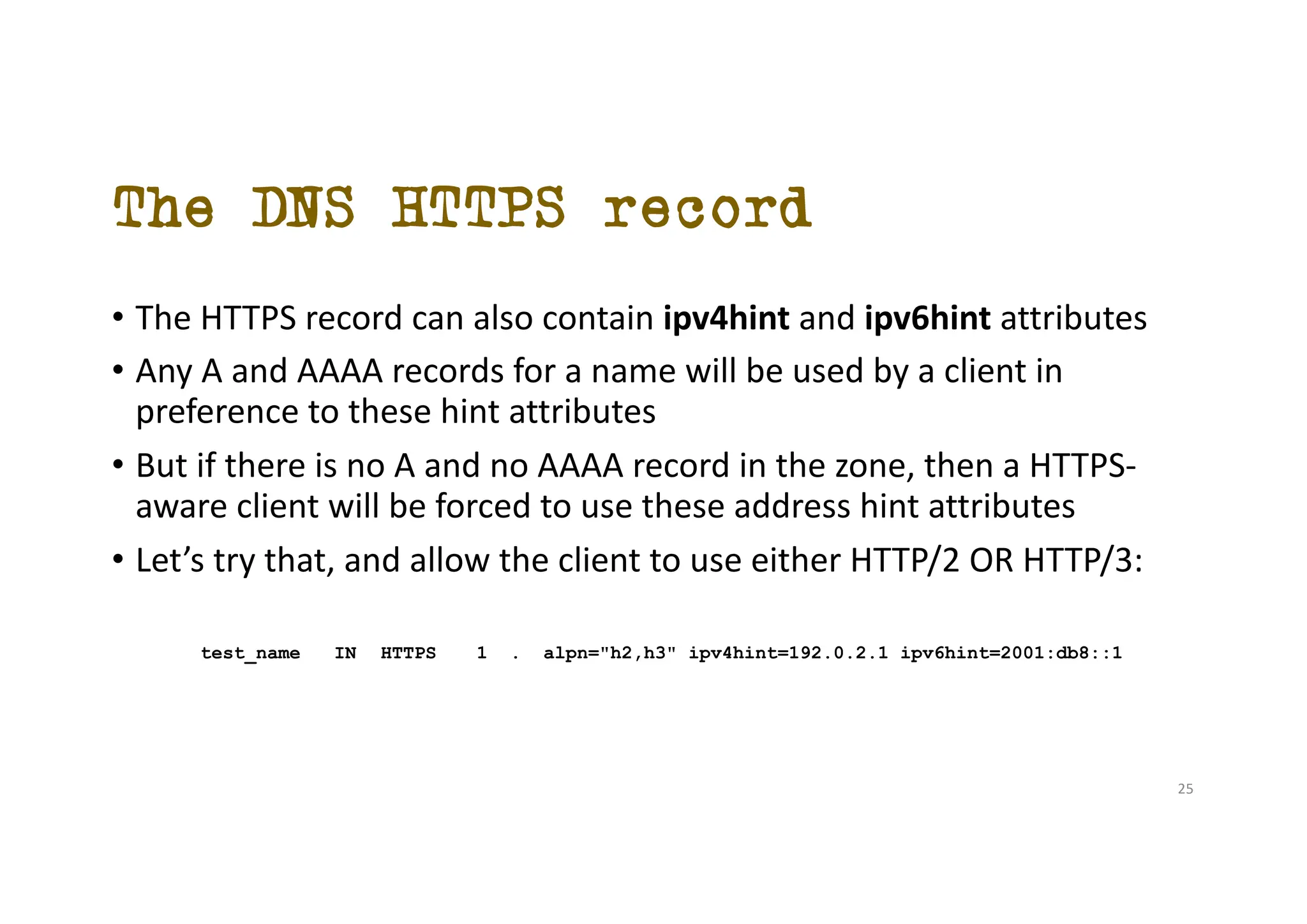 The DNS HTTPS record
• The HTTPS record can also contain ipv4hint and ipv6hint attributes
• Any A and AAAA records for a name will be used by a client in
preference to these hint attributes
• But if there is no A and no AAAA record in the zone, then a HTTPS-
aware client will be forced to use these address hint attributes
• Let’s try that, and allow the client to use either HTTP/2 OR HTTP/3:
test_name IN HTTPS 1 . alpn="h2,h3" ipv4hint=192.0.2.1 ipv6hint=2001:db8::1
25
 