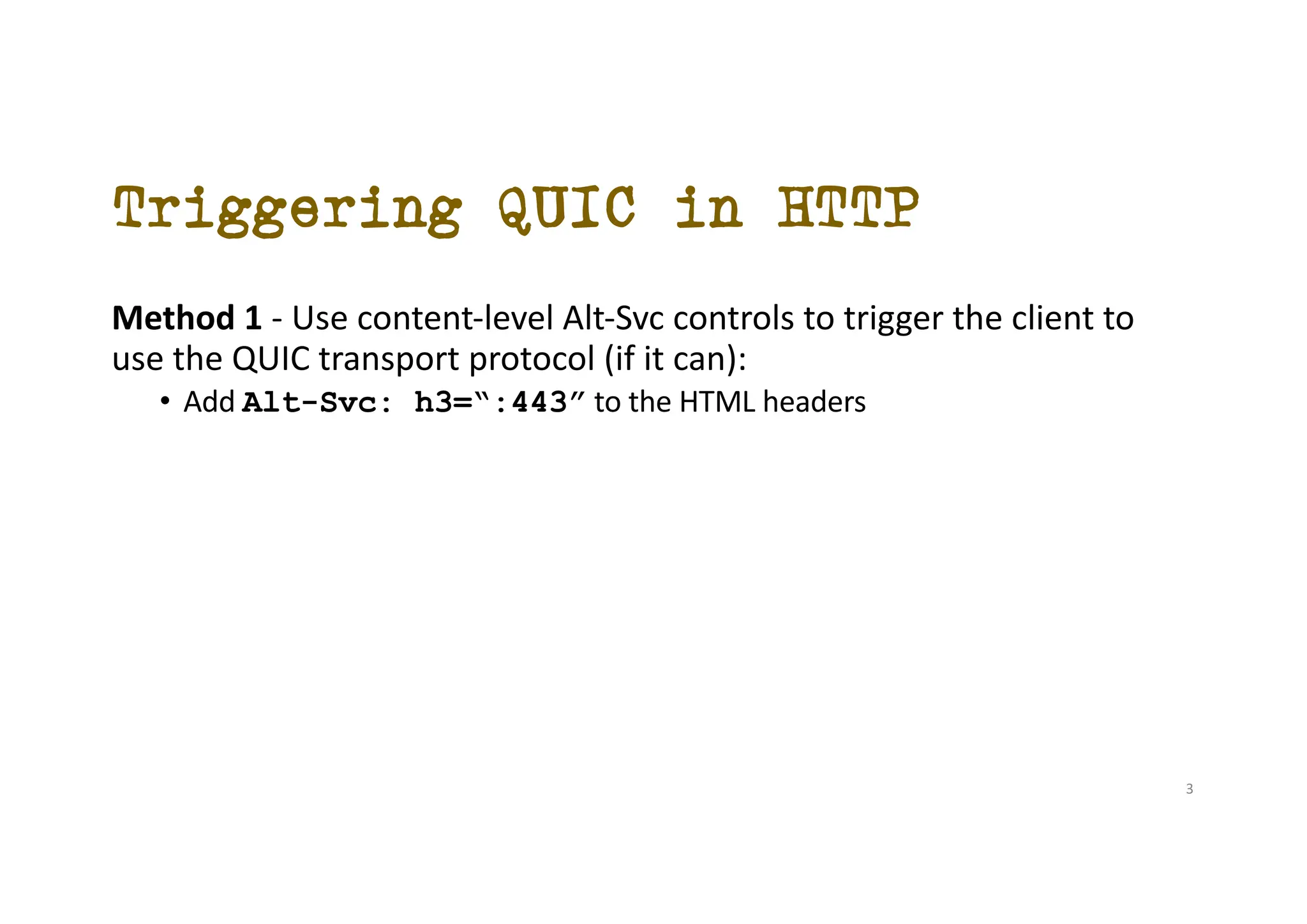 Triggering QUIC in HTTP
Method 1 - Use content-level Alt-Svc controls to trigger the client to
use the QUIC transport protocol (if it can):
• Add Alt-Svc: h3=“:443” to the HTML headers
3
 