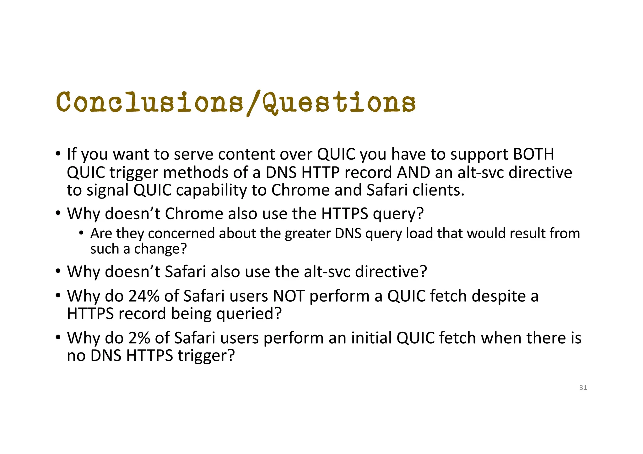 Conclusions/Questions
• If you want to serve content over QUIC you have to support BOTH
QUIC trigger methods of a DNS HTTP record AND an alt-svc directive
to signal QUIC capability to Chrome and Safari clients.
• Why doesn’t Chrome also use the HTTPS query?
• Are they concerned about the greater DNS query load that would result from
such a change?
• Why doesn’t Safari also use the alt-svc directive?
• Why do 24% of Safari users NOT perform a QUIC fetch despite a
HTTPS record being queried?
• Why do 2% of Safari users perform an initial QUIC fetch when there is
no DNS HTTPS trigger?
31
 