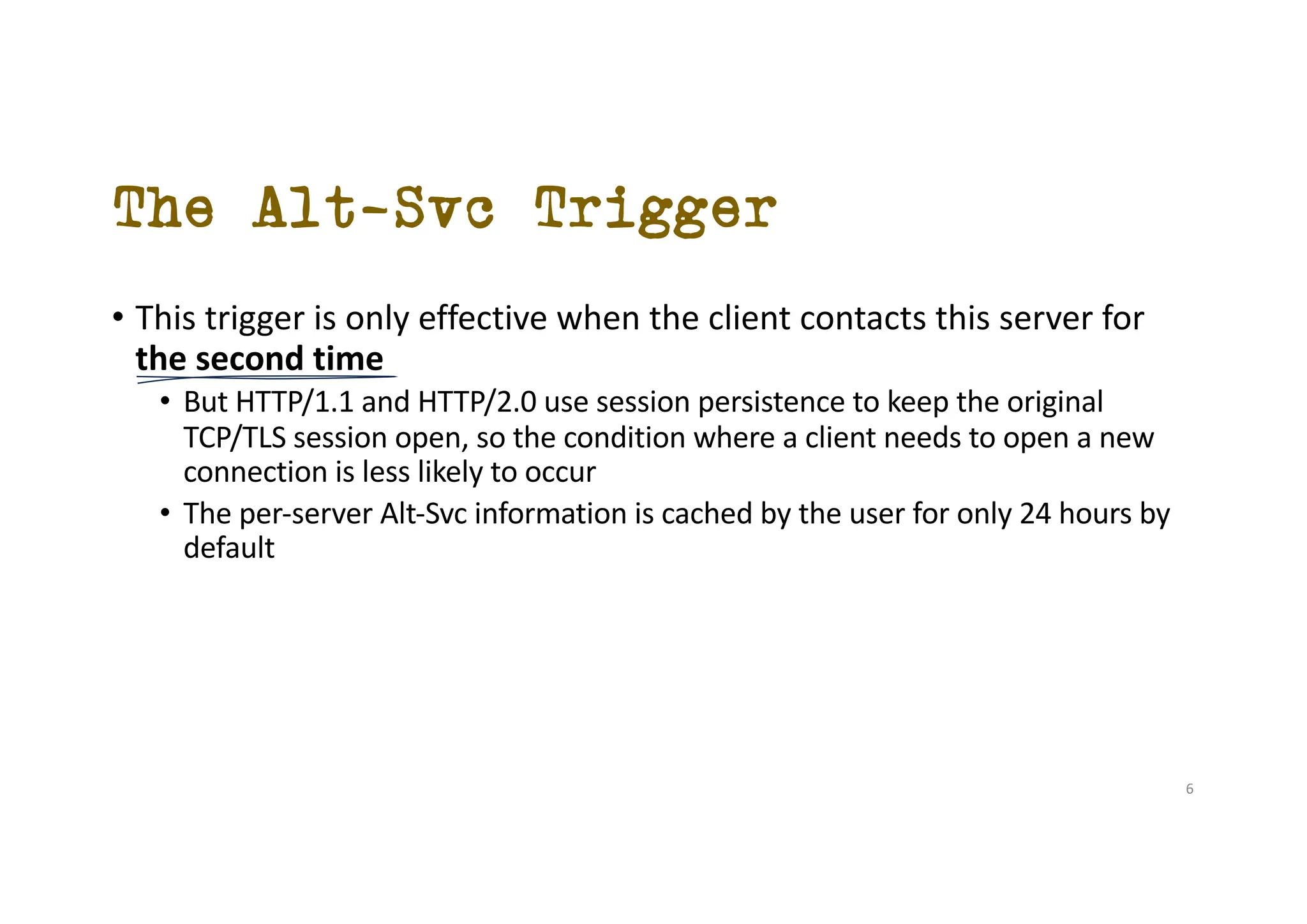 The Alt-Svc Trigger
• This trigger is only effective when the client contacts this server for
the second time
• But HTTP/1.1 and HTTP/2.0 use session persistence to keep the original
TCP/TLS session open, so the condition where a client needs to open a new
connection is less likely to occur
• The per-server Alt-Svc information is cached by the user for only 24 hours by
default
6
 