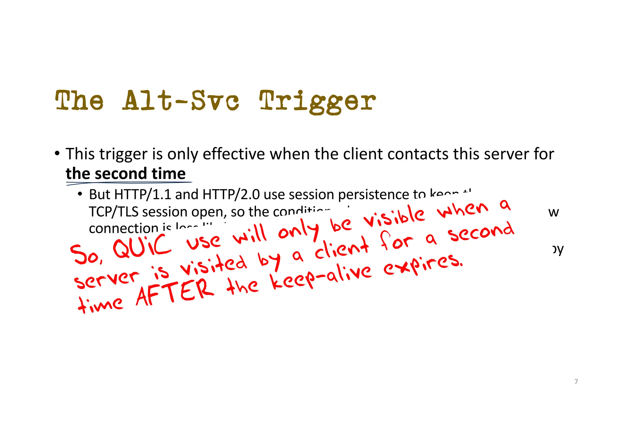 The Alt-Svc Trigger
• This trigger is only effective when the client contacts this server for
the second time
• But HTTP/1.1 and HTTP/2.0 use session persistence to keep the original
TCP/TLS session open, so the condition where a client needs to open a new
connection is less likely to occur
• The ser server Alt-Svc information is cached by the user for only 24 hours by
default
So, QUIC use will only be visible when a
server is visited by a client for a second
time AFTER the keep-alive expires.
7
 