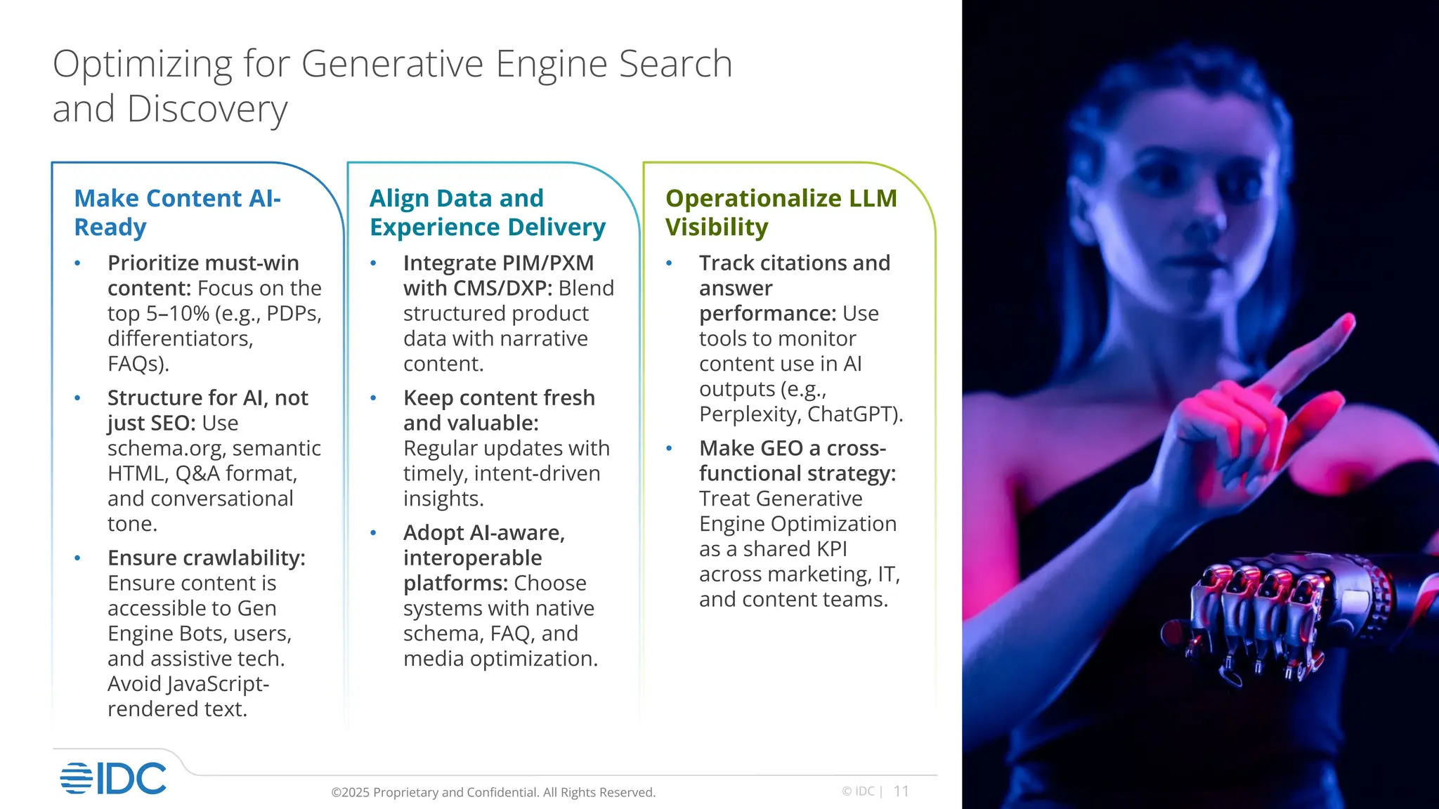 11
© IDC |
©2025 Proprietary and Confidential. All Rights Reserved.
Optimizing for Generative Engine Search
and Discovery
Make Content AI-
Ready
• Prioritize must-win
content: Focus on the
top 5–10% (e.g., PDPs,
differentiators,
FAQs).
• Structure for AI, not
just SEO: Use
schema.org, semantic
HTML, Q&A format,
and conversational
tone.
• Ensure crawlability:
Ensure content is
accessible to Gen
Engine Bots, users,
and assistive tech.
Avoid JavaScript-
rendered text.
Align Data and
Experience Delivery
• Integrate PIM/PXM
with CMS/DXP: Blend
structured product
data with narrative
content.
• Keep content fresh
and valuable:
Regular updates with
timely, intent-driven
insights.
• Adopt AI-aware,
interoperable
platforms: Choose
systems with native
schema, FAQ, and
media optimization.
Operationalize LLM
Visibility
• Track citations and
answer
performance: Use
tools to monitor
content use in AI
outputs (e.g.,
Perplexity, ChatGPT).
• Make GEO a cross-
functional strategy:
Treat Generative
Engine Optimization
as a shared KPI
across marketing, IT,
and content teams.
 