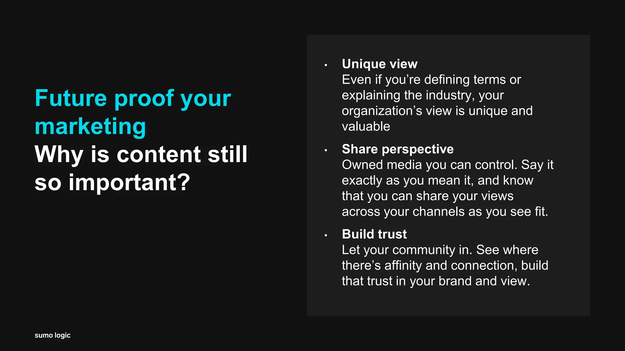 Future proof your
marketing
Why is content still
so important?
• Unique view
Even if you’re defining terms or
explaining the industry, your
organization’s view is unique and
valuable
• Share perspective
Owned media you can control. Say it
exactly as you mean it, and know
that you can share your views
across your channels as you see fit.
• Build trust
Let your community in. See where
there’s affinity and connection, build
that trust in your brand and view.
 