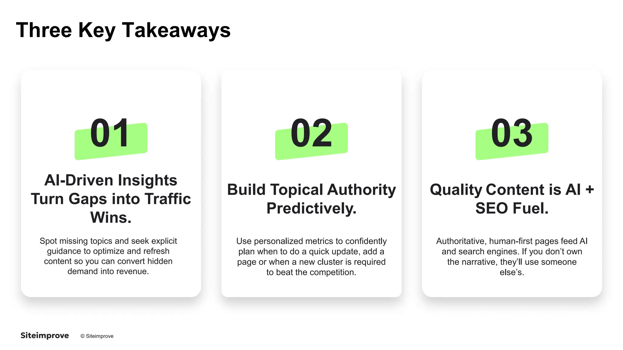 © Siteimprove CONFIDENTIAL
Three Key Takeaways
01
AI-Driven Insights
Turn Gaps into Traffic
Wins.
Spot missing topics and seek explicit
guidance to optimize and refresh
content so you can convert hidden
demand into revenue.
02
Build Topical Authority
Predictively.
Use personalized metrics to confidently
plan when to do a quick update, add a
page or when a new cluster is required
to beat the competition.
03
Quality Content is AI +
SEO Fuel.
Authoritative, human-first pages feed AI
and search engines. If you don’t own
the narrative, they’ll use someone
else’s.
 