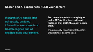 Search and AI experiences NEED your content
If search or AI agents start
using stale, outdated
information, users lose trust.
Search engines and AI
chatbots need your content.
Too many marketers are trying to
make SEO/AI like them, without
realizing that SEO/AI already needs
them.
It’s a mutually beneficial relationship.
Stop letting it become toxic.
 