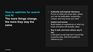 How to optimize for search
and AI
The more things change,
the more they stay the
same
• Authority and topical relevance
Focus on what you know best, where
you can be believable, trustworthy,
unique, and truly know your stuff.
• Useful and human
Build based on experience or what you
know someone will actually value.
• Say it well, and have others say it,
too
Craft great words that don’t sound like
everyone else. Get third parties to
reference you.
 