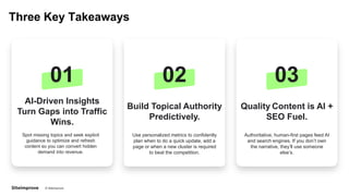 © Siteimprove CONFIDENTIAL
Three Key Takeaways
01
AI-Driven Insights
Turn Gaps into Traffic
Wins.
Spot missing topics and seek explicit
guidance to optimize and refresh
content so you can convert hidden
demand into revenue.
02
Build Topical Authority
Predictively.
Use personalized metrics to confidently
plan when to do a quick update, add a
page or when a new cluster is required
to beat the competition.
03
Quality Content is AI +
SEO Fuel.
Authoritative, human-first pages feed AI
and search engines. If you don’t own
the narrative, they’ll use someone
else’s.
 