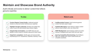 © Siteimprove CONFIDENTIAL
Maintain and Showcase Brand Authority
Audit critically and evolve to deliver content that reflects
genuine expertise.
To-dos
Conduct Regular Content Audits: Implement periodic
reviews to ensure all content reinforces your expertise.
Highlight Thought Leadership: Develop and publish blue
ocean content and demonstrate deep industry insights.
Integrate Data and Analytics: Use SERP data and user
signals to refine content to maintain relevance & intent match.
Outperform competitors: Identify gaps and execute while
emphasizing E-E-A-T (Experience, Expertise, Authority, Trust).
Watch-outs
Undifferentiated Content: Avoid producing generic
content that lacks expert insight.
Outdated Messaging: Avoid relying on legacy content
without critical reviews, which can erode trust.
SERP Misalignment: Avoid keeping content as-is when
ranking if misaligned with query intent and user value.
Ignoring Competitive Benchmarking: Avoid failing to
align your strategy with current market trends and
competitor standards.
 