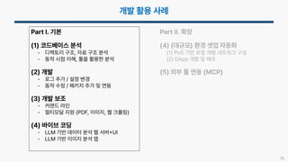 11
Part I. 기본
(1) 코드베이스 분석
- 디렉토리 구조, 자료 구조 분석
- 동작 시점 이해, 툴을 활용한 분석
(2) 개발
- 로그 추가 / 설정 변경
- 동작 수정 / 패키지 추가 및 연동
(3) 개발 보조
- 커맨드 라인
- 멀티모달 지원 (PDF, 이미지, 웹 크롤링)
(4) 바이브 코딩
- LLM 기반 데이터 분석 웹 서버 UI
- LLM 기반 이미지 분석 앱
Part II. 확장
(4) (대규모) 환경 셋업 자동화
(1) PoS 기반 로컬 개발 네트워크 구성
(2) DApp 개발 및 배포
(5) 외부 툴 연동 (MCP)
 