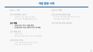 26
Part I. 기본
(1) 코드베이스 분석
- 디렉토리 구조, 자료 구조 분석
- 동작 시점 이해, 툴을 활용한 분석
(2) 개발
- (단순) 로그 추가 / 설정 변경
- (고급) 동작 수정 / 패키지 추가 및 연동
(3) 개발 보조
- 커맨드 라인
- 멀티모달 지원 (PDF, 이미지, 웹 크롤링)
(4) 바이브 코딩
- LLM 기반 데이터 분석 웹 서버 UI
- LLM 기반 이미지 분석 앱
Part II. 확장
(4) (대규모) 환경 셋업
(1) PoS 기반 로컬 개발 네트워크 구성
(2) DApp 개발 및 배포
(5) 외부 툴 연동 (MCP)
 